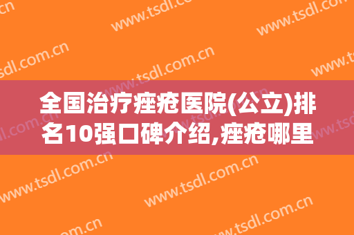 全国治疗痤疮医院(公立)排名10强口碑介绍,痤疮哪里治疗比较好