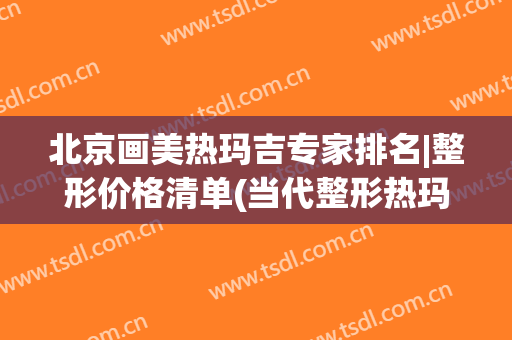 北京画美热玛吉专家排名|整形价格清单(当代整形热玛吉)