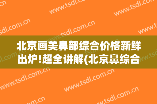 北京画美鼻部综合价格新鲜出炉!超全讲解(北京鼻综合大概多少钱)