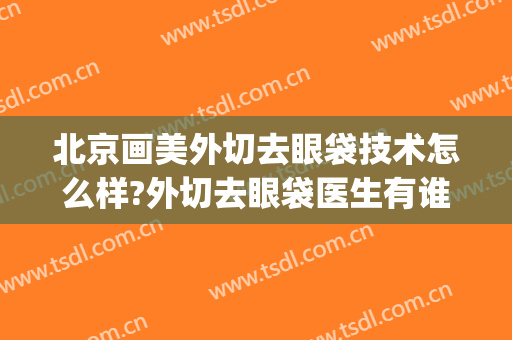 北京画美外切去眼袋技术怎么样?外切去眼袋医生有谁(内切手术去眼袋)