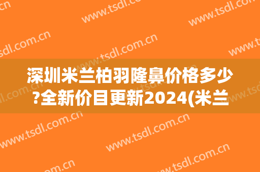 深圳米兰柏羽隆鼻价格多少?全新价目更新2024(米兰柏羽医学美容医院深圳医院)