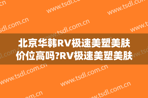 北京华韩RV极速美塑美肤价位高吗?RV极速美塑美肤专家名单(华韩医疗美容医院 整形)
