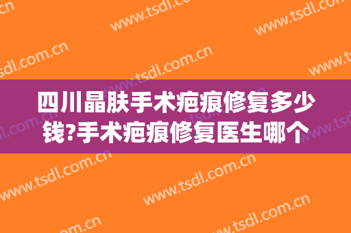 四川晶肤手术疤痕修复多少钱?手术疤痕修复医生哪个好(医院做疤痕修复多少钱)