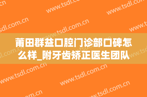 莆田群益口腔门诊部口碑怎么样_附牙齿矫正医生团队介绍(莆田群益口腔做种植牙怎么样)