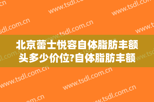 北京蕾士悦容自体脂肪丰额头多少价位?自体脂肪丰额头医生哪个好(自体脂肪丰额头多少钱)