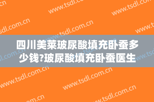 四川美莱玻尿酸填充卧蚕多少钱?玻尿酸填充卧蚕医生哪个好(玻尿酸填充卧蚕效果好吗)