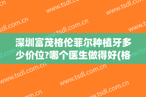深圳富茂格伦菲尔种植牙多少价位?哪个医生做得好(格伦菲尔口腔种植牙水平如何?)