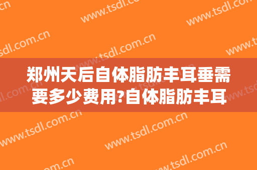 郑州天后自体脂肪丰耳垂需要多少费用?自体脂肪丰耳垂医生有谁(自体脂肪丰耳垂要做几次搞定)