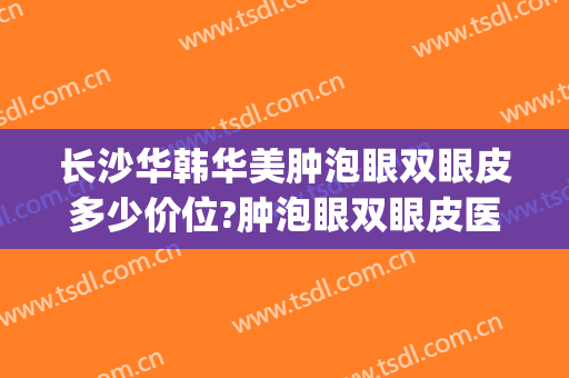 长沙华韩华美肿泡眼双眼皮多少价位?肿泡眼双眼皮医生名单(长沙割双眼皮要多少钱)