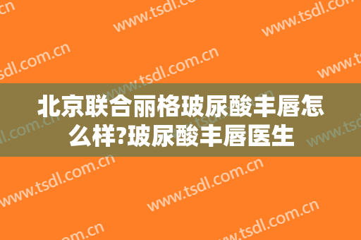 北京联合丽格玻尿酸丰唇怎么样?玻尿酸丰唇医生