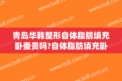 青岛华韩整形自体脂肪填充卧蚕贵吗?自体脂肪填充卧蚕医生哪个好(自体脂肪填充脸颊需要多少钱)