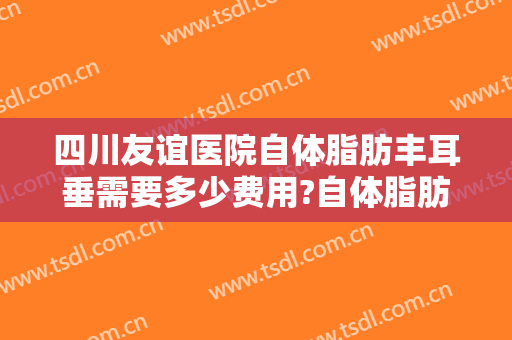 四川友谊医院自体脂肪丰耳垂需要多少费用?自体脂肪丰耳垂医生有谁