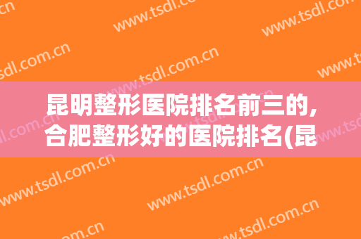 昆明整形医院排名前三的,合肥整形好的医院排名(昆明整形医院排名前十位)
