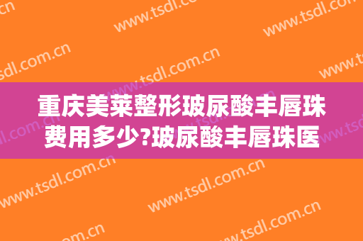 重庆美莱整形玻尿酸丰唇珠费用多少?玻尿酸丰唇珠医生有谁(打玻尿酸丰唇珠多少钱)