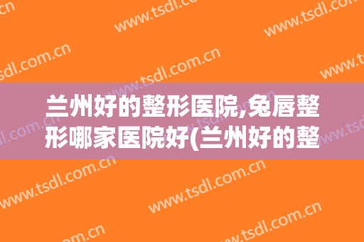 兰州好的整形医院,兔唇整形哪家医院好(兰州好的整形医院,兔唇整形哪家医院好呢)
