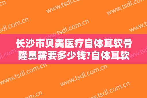 长沙市贝美医疗自体耳软骨隆鼻需要多少钱?自体耳软骨隆鼻医生推荐