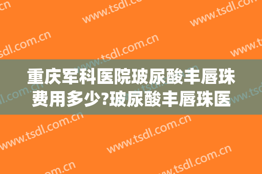 重庆军科医院玻尿酸丰唇珠费用多少?玻尿酸丰唇珠医生有谁(玻尿酸注射丰唇哪家医院好)