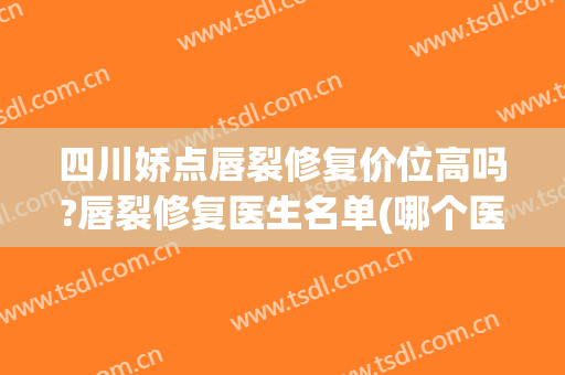 四川娇点唇裂修复价位高吗?唇裂修复医生名单(哪个医院修复唇裂好)