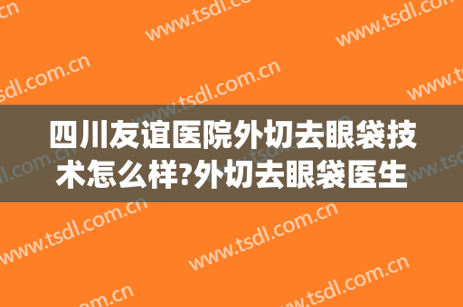 四川友谊医院外切去眼袋技术怎么样?外切去眼袋医生有谁(成都外切眼袋最好的医生)