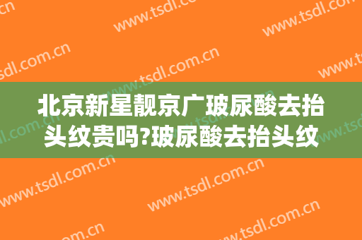 北京新星靓京广玻尿酸去抬头纹贵吗?玻尿酸去抬头纹医生哪个好(玻尿酸打抬头纹好吗)