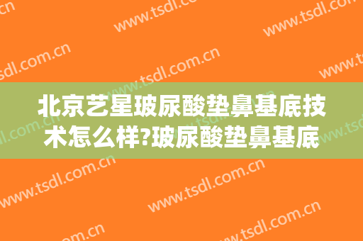 北京艺星玻尿酸垫鼻基底技术怎么样?玻尿酸垫鼻基底医生有谁(打玻尿酸垫鼻基底)