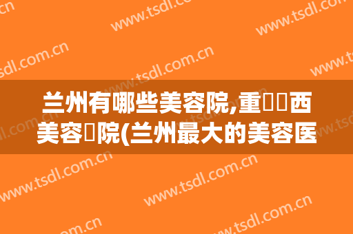 兰州有哪些美容院,重慶華西美容醫院(兰州最大的美容医院在哪里)