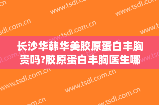 长沙华韩华美胶原蛋白丰胸贵吗?胶原蛋白丰胸医生哪个好(长沙华韩华美整形医院怎么样)