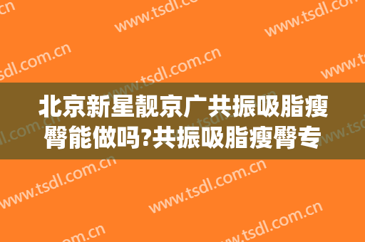 北京新星靓京广共振吸脂瘦臀能做吗?共振吸脂瘦臀专家有谁(新星靓整形吸脂)