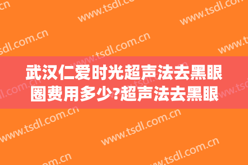 武汉仁爱时光超声法去黑眼圈费用多少?超声法去黑眼圈医生有谁(激光祛黑眼圈费用)