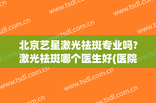 北京艺星激光祛斑专业吗?激光祛斑哪个医生好(医院激光祛斑怎么样)