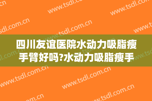 四川友谊医院水动力吸脂瘦手臂好吗?水动力吸脂瘦手臂专家有谁(四川省人民医院吸脂怎么样)