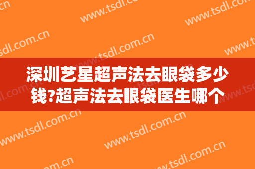 深圳艺星超声法去眼袋多少钱?超声法去眼袋医生哪个好(深圳哪里有超声波去眼袋)