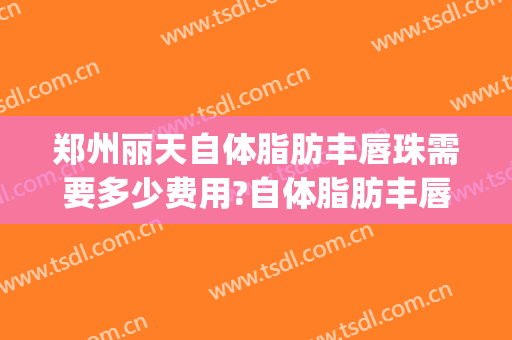 郑州丽天自体脂肪丰唇珠需要多少费用?自体脂肪丰唇珠哪个医生好(天津自体脂肪丰胸的手术多少钱)