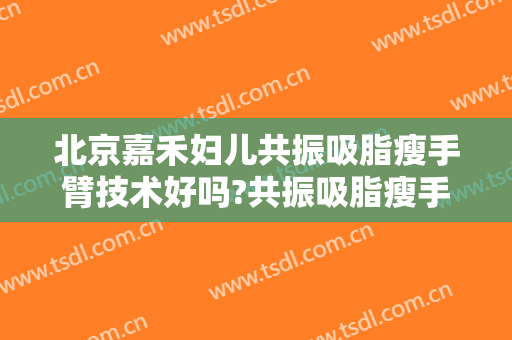 北京嘉禾妇儿共振吸脂瘦手臂技术好吗?共振吸脂瘦手臂医生有谁