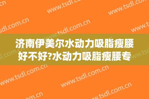 济南伊美尔水动力吸脂瘦腰好不好?水动力吸脂瘦腰专家名单(石家庄水动力吸脂)