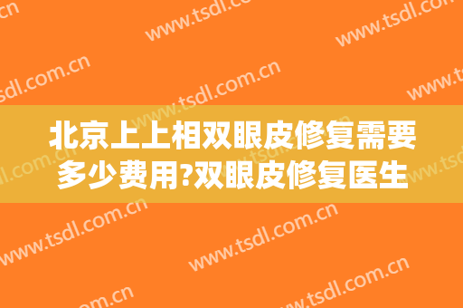 北京上上相双眼皮修复需要多少费用?双眼皮修复医生有谁(北京做双眼皮修复最好的医生)