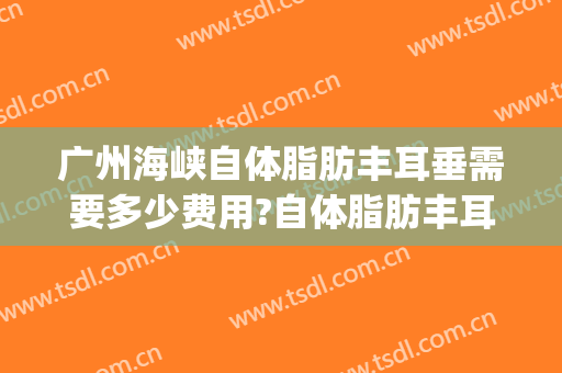 广州海峡自体脂肪丰耳垂需要多少费用?自体脂肪丰耳垂医生有谁(我做了自体脂肪丰耳垂)