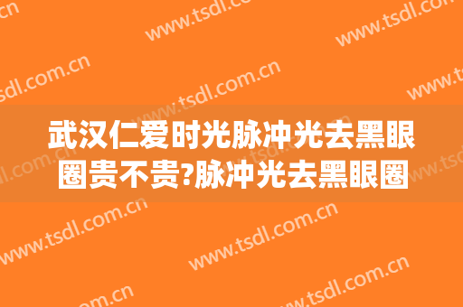 武汉仁爱时光脉冲光去黑眼圈贵不贵?脉冲光去黑眼圈哪个医生好(脉冲光去黑眼圈多少钱)