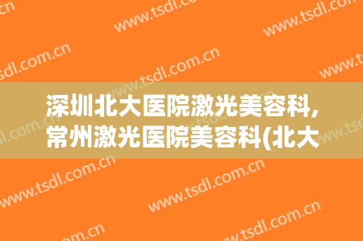 深圳北大医院激光美容科,常州激光医院美容科(北大医院皮肤激光科)