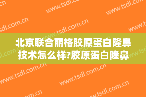 北京联合丽格胶原蛋白隆鼻技术怎么样?胶原蛋白隆鼻医生有谁(联合丽格鼻整形)