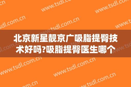 北京新星靓京广吸脂提臀技术好吗?吸脂提臀医生哪个好(北京新星靓吸脂怎么样)