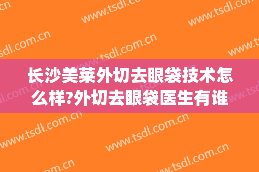长沙美莱外切去眼袋技术怎么样?外切去眼袋医生有谁(外切眼袋整形)