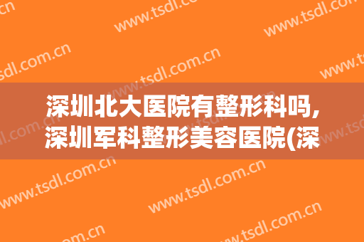 深圳北大医院有整形科吗,深圳军科整形美容医院(深圳北大医院整形科在哪里)