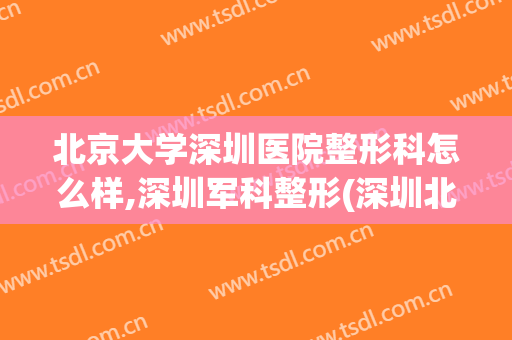 北京大学深圳医院整形科怎么样,深圳军科整形(深圳北大医院整形哪个医生好)