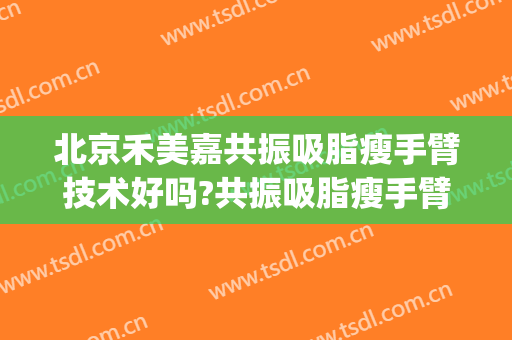 北京禾美嘉共振吸脂瘦手臂技术好吗?共振吸脂瘦手臂医生有谁(北京禾美嘉吸脂怎么样)