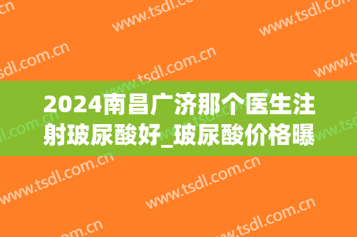 2024南昌广济那个医生注射玻尿酸好_玻尿酸价格曝光!
