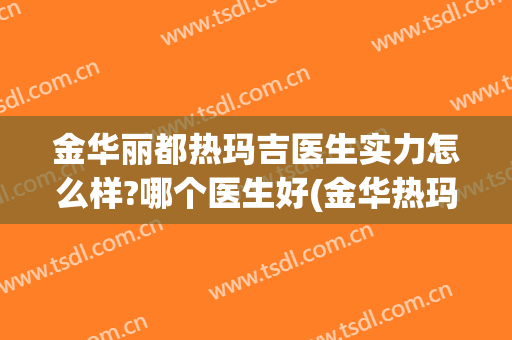 金华丽都热玛吉医生实力怎么样?哪个医生好(金华热玛吉4代权威医院)