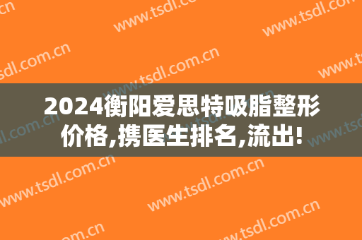 2024衡阳爱思特吸脂整形价格,携医生排名,流出!