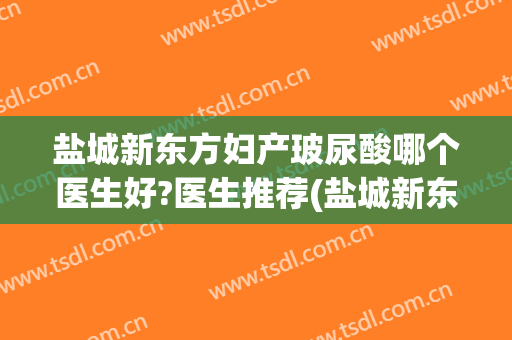盐城新东方妇产玻尿酸哪个医生好?医生推荐(盐城新东方妇产医院有限公司)