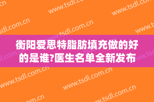 衡阳爱思特脂肪填充做的好的是谁?医生名单全新发布(长沙自体脂肪填充医院)